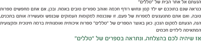 הגעתם אל אתר הבית של טללים - כנראה שגם בתוככם יש ילד קטן ונחוש רודף חוכמה ואוהב ספורים טובים באמת
			 ובכן אם אתם מחפשים ספרות טובה ,ואם אתם מתגעגעים לספרות של פעם ,זו שנכנסת למקומות העמוקים שבנפש,ומעשירה אותם בתכנים
			 ,הנה הגעתם למקום הנכון.כאן באוצר הספרים של טללים ,ספרות איכותית ואומנותית ברמה חינוכית ומקצועית,המתאימה לילדים חכמים,שיהיה לכם בהצלחה